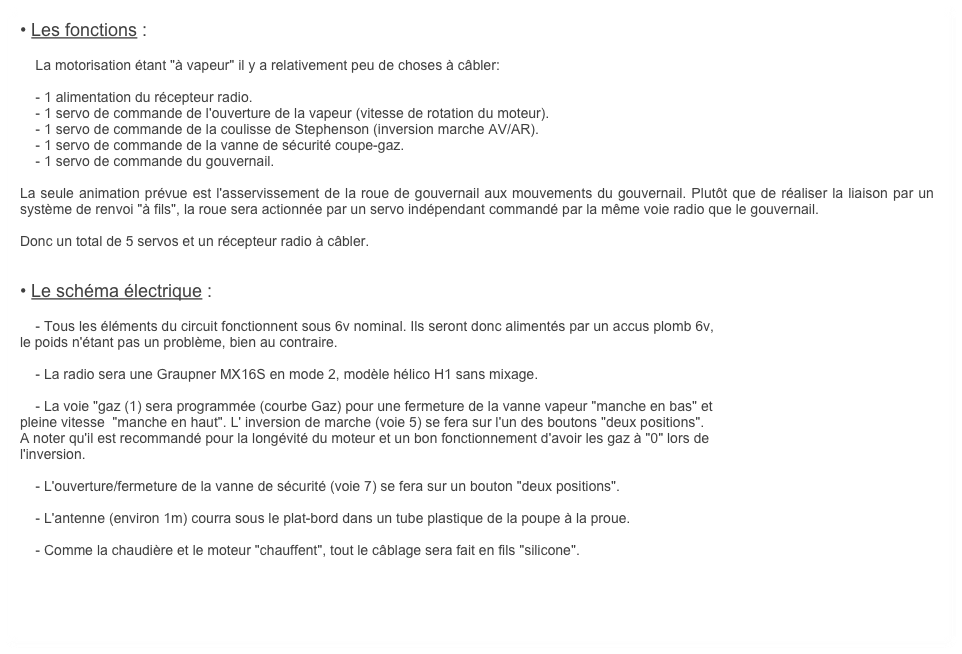 • Les fonctions :

    La motorisation étant "à vapeur" il y a relativement peu de choses à câbler:

    - 1 alimentation du récepteur radio.
    - 1 servo de commande de l'ouverture de la vapeur (vitesse de rotation du moteur).
    - 1 servo de commande de la coulisse de Stephenson (inversion marche AV/AR).
    - 1 servo de commande de la vanne de sécurité coupe-gaz. 
    - 1 servo de commande du gouvernail.

La seule animation prévue est l'asservissement de la roue de gouvernail aux mouvements du gouvernail. Plutôt que de réaliser la liaison par un système de renvoi "à fils", la roue sera actionnée par un servo indépendant commandé par la même voie radio que le gouvernail.

Donc un total de 5 servos et un récepteur radio à câbler.


• Le schéma électrique :

    - Tous les éléments du circuit fonctionnent sous 6v nominal. Ils seront donc alimentés par un accus plomb 6v,
le poids n'étant pas un problème, bien au contraire.
    
    - La radio sera une Graupner MX16S en mode 2, modèle hélico H1 sans mixage.

    - La voie "gaz (1) sera programmée (courbe Gaz) pour une fermeture de la vanne vapeur "manche en bas" et 
pleine vitesse  "manche en haut". L' inversion de marche (voie 5) se fera sur l'un des boutons "deux positions". 
A noter qu'il est recommandé pour la longévité du moteur et un bon fonctionnement d'avoir les gaz à "0" lors de
l'inversion.

    - L'ouverture/fermeture de la vanne de sécurité (voie 7) se fera sur un bouton "deux positions".

    - L'antenne (environ 1m) courra sous le plat-bord dans un tube plastique de la poupe à la proue.

    - Comme la chaudière et le moteur "chauffent", tout le câblage sera fait en fils "silicone".