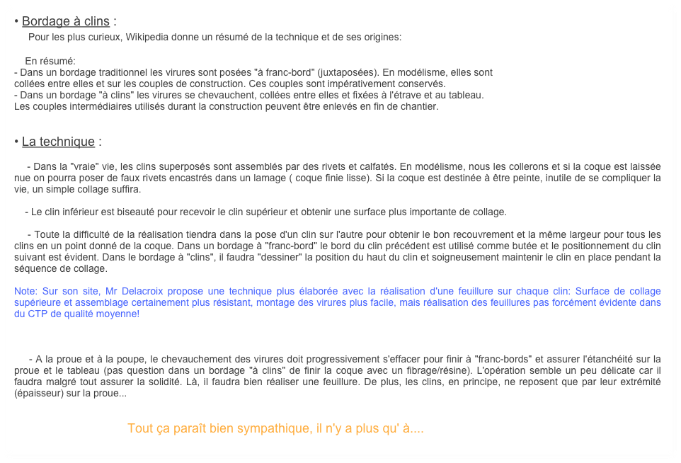 • Bordage à clins :
    Pour les plus curieux, Wikipedia donne un résumé de la technique et de ses origines:

    En résumé:
- Dans un bordage traditionnel les virures sont posées "à franc-bord" (juxtaposées). En modélisme, elles sont
collées entre elles et sur les couples de construction. Ces couples sont impérativement conservés.
- Dans un bordage "à clins" les virures se chevauchent, collées entre elles et fixées à l'étrave et au tableau.
Les couples intermédiaires utilisés durant la construction peuvent être enlevés en fin de chantier.


• La technique :

    - Dans la "vraie" vie, les clins superposés sont assemblés par des rivets et calfatés. En modélisme, nous les collerons et si la coque est laissée nue on pourra poser de faux rivets encastrés dans un lamage ( coque finie lisse). Si la coque est destinée à être peinte, inutile de se compliquer la vie, un simple collage suffira.

    - Le clin inférieur est biseauté pour recevoir le clin supérieur et obtenir une surface plus importante de collage.

    - Toute la difficulté de la réalisation tiendra dans la pose d'un clin sur l'autre pour obtenir le bon recouvrement et la même largeur pour tous les clins en un point donné de la coque. Dans un bordage à "franc-bord" le bord du clin précédent est utilisé comme butée et le positionnement du clin suivant est évident. Dans le bordage à "clins", il faudra "dessiner" la position du haut du clin et soigneusement maintenir le clin en place pendant la séquence de collage.

Note: Sur son site, Mr Delacroix propose une technique plus élaborée avec la réalisation d'une feuillure sur chaque clin: Surface de collage supérieure et assemblage certainement plus résistant, montage des virures plus facile, mais réalisation des feuillures pas forcément évidente dans du CTP de qualité moyenne!



    - A la proue et à la poupe, le chevauchement des virures doit progressivement s'effacer pour finir à "franc-bords" et assurer l'étanchéité sur la proue et le tableau (pas question dans un bordage "à clins" de finir la coque avec un fibrage/résine). L'opération semble un peu délicate car il faudra malgré tout assurer la solidité. Là, il faudra bien réaliser une feuillure. De plus, les clins, en principe, ne reposent que par leur extrémité (épaisseur) sur la proue... 


                                Tout ça paraît bien sympathique, il n'y a plus qu' à....