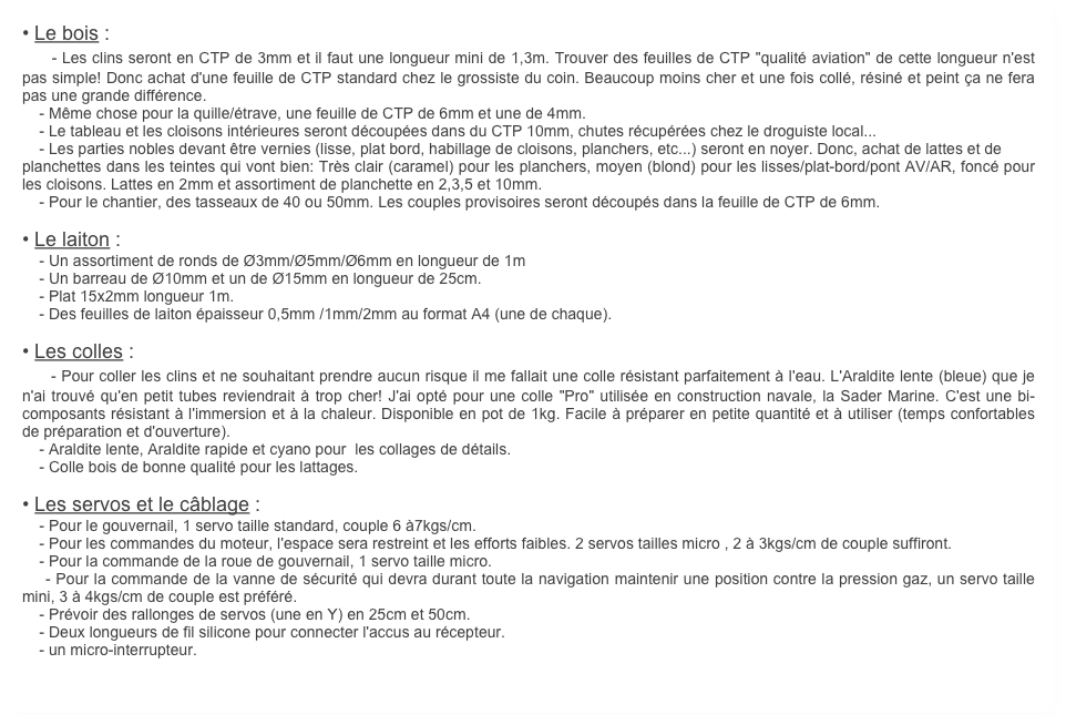 • Le bois :
    - Les clins seront en CTP de 3mm et il faut une longueur mini de 1,3m. Trouver des feuilles de CTP "qualité aviation" de cette longueur n'est pas simple! Donc achat d'une feuille de CTP standard chez le grossiste du coin. Beaucoup moins cher et une fois collé, résiné et peint ça ne fera pas une grande différence.
    - Même chose pour la quille/étrave, une feuille de CTP de 6mm et une de 4mm.
    - Le tableau et les cloisons intérieures seront découpées dans du CTP 10mm, chutes récupérées chez le droguiste local...
    - Les parties nobles devant être vernies (lisse, plat bord, habillage de cloisons, planchers, etc...) seront en noyer. Donc, achat de lattes et de 
planchettes dans les teintes qui vont bien: Très clair (caramel) pour les planchers, moyen (blond) pour les lisses/plat-bord/pont AV/AR, foncé pour les cloisons. Lattes en 2mm et assortiment de planchette en 2,3,5 et 10mm.
    - Pour le chantier, des tasseaux de 40 ou 50mm. Les couples provisoires seront découpés dans la feuille de CTP de 6mm.

• Le laiton :
    - Un assortiment de ronds de Ø3mm/Ø5mm/Ø6mm en longueur de 1m
    - Un barreau de Ø10mm et un de Ø15mm en longueur de 25cm.
    - Plat 15x2mm longueur 1m.
    - Des feuilles de laiton épaisseur 0,5mm /1mm/2mm au format A4 (une de chaque).

• Les colles :
    - Pour coller les clins et ne souhaitant prendre aucun risque il me fallait une colle résistant parfaitement à l'eau. L'Araldite lente (bleue) que je n'ai trouvé qu'en petit tubes reviendrait à trop cher! J'ai opté pour une colle "Pro" utilisée en construction navale, la Sader Marine. C'est une bi-composants résistant à l'immersion et à la chaleur. Disponible en pot de 1kg. Facile à préparer en petite quantité et à utiliser (temps confortables de préparation et d'ouverture).
    - Araldite lente, Araldite rapide et cyano pour  les collages de détails.
    - Colle bois de bonne qualité pour les lattages.

• Les servos et le câblage :
    - Pour le gouvernail, 1 servo taille standard, couple 6 à7kgs/cm.
    - Pour les commandes du moteur, l'espace sera restreint et les efforts faibles. 2 servos tailles micro , 2 à 3kgs/cm de couple suffiront.
    - Pour la commande de la roue de gouvernail, 1 servo taille micro.
    - Pour la commande de la vanne de sécurité qui devra durant toute la navigation maintenir une position contre la pression gaz, un servo taille mini, 3 à 4kgs/cm de couple est préféré.
    - Prévoir des rallonges de servos (une en Y) en 25cm et 50cm.
    - Deux longueurs de fil silicone pour connecter l'accus au récepteur.
    - un micro-interrupteur.
