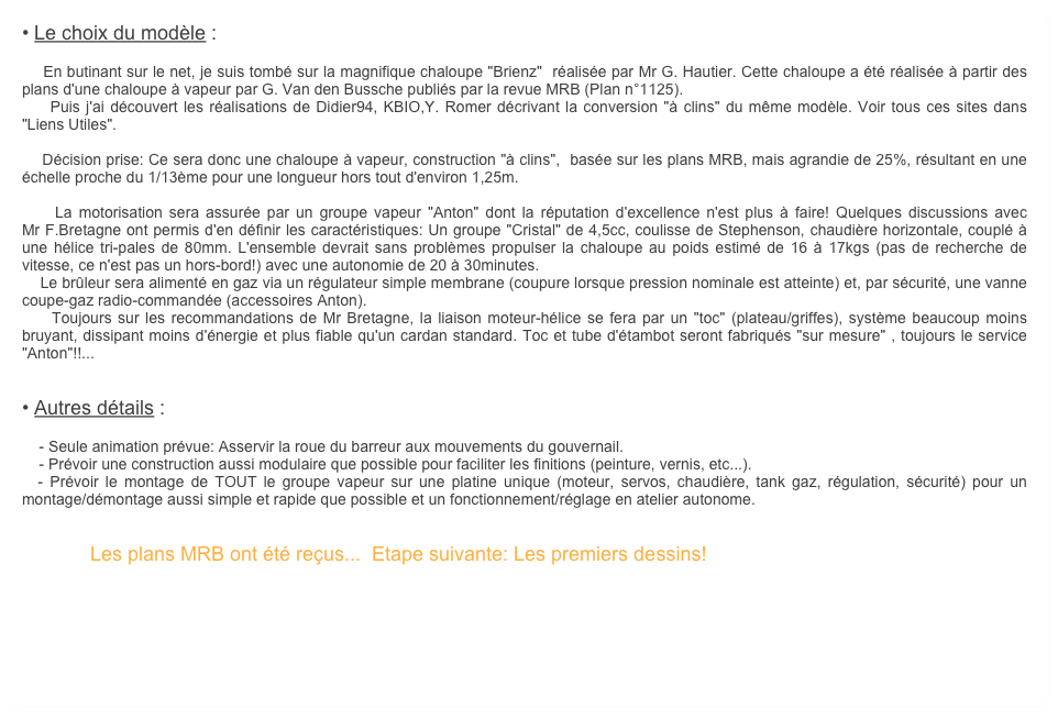 • Le choix du modèle :

    En butinant sur le net, je suis tombé sur la magnifique chaloupe "Brienz"  réalisée par Mr G. Hautier. Cette chaloupe a été réalisée à partir des plans d'une chaloupe à vapeur par G. Van den Bussche publiés par la revue MRB (Plan n°1125). 
    Puis j'ai découvert les réalisations de Didier94, KBIO,Y. Romer décrivant la conversion "à clins" du même modèle. Voir tous ces sites dans "Liens Utiles".

    Décision prise: Ce sera donc une chaloupe à vapeur, construction "à clins",  basée sur les plans MRB, mais agrandie de 25%, résultant en une échelle proche du 1/13ème pour une longueur hors tout d'environ 1,25m.

    La motorisation sera assurée par un groupe vapeur "Anton" dont la réputation d'excellence n'est plus à faire! Quelques discussions avec Mr F.Bretagne ont permis d'en définir les caractéristiques: Un groupe "Cristal" de 4,5cc, coulisse de Stephenson, chaudière horizontale, couplé à une hélice tri-pales de 80mm. L'ensemble devrait sans problèmes propulser la chaloupe au poids estimé de 16 à 17kgs (pas de recherche de vitesse, ce n'est pas un hors-bord!) avec une autonomie de 20 à 30minutes.
    Le brûleur sera alimenté en gaz via un régulateur simple membrane (coupure lorsque pression nominale est atteinte) et, par sécurité, une vanne coupe-gaz radio-commandée (accessoires Anton).
    Toujours sur les recommandations de Mr Bretagne, la liaison moteur-hélice se fera par un "toc" (plateau/griffes), système beaucoup moins bruyant, dissipant moins d'énergie et plus fiable qu'un cardan standard. Toc et tube d'étambot seront fabriqués "sur mesure" , toujours le service "Anton"!!...


• Autres détails : 

    - Seule animation prévue: Asservir la roue du barreur aux mouvements du gouvernail.
    - Prévoir une construction aussi modulaire que possible pour faciliter les finitions (peinture, vernis, etc...).
  - Prévoir le montage de TOUT le groupe vapeur sur une platine unique (moteur, servos, chaudière, tank gaz, régulation, sécurité) pour un montage/démontage aussi simple et rapide que possible et un fonctionnement/réglage en atelier autonome.


                Les plans MRB ont été reçus...  Etape suivante: Les premiers dessins!