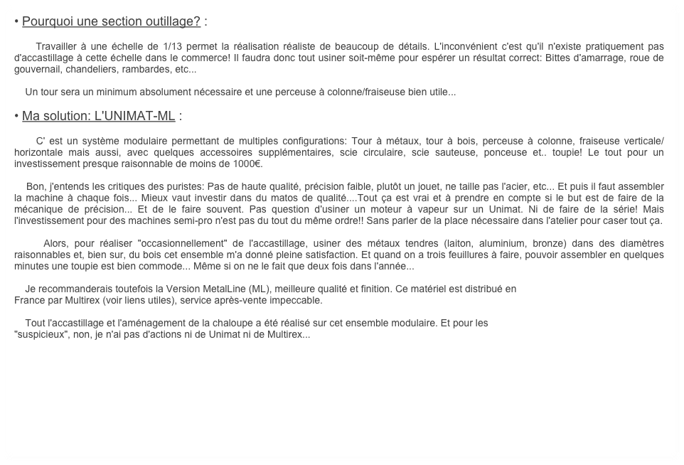 • Pourquoi une section outillage? :

    Travailler à une échelle de 1/13 permet la réalisation réaliste de beaucoup de détails. L'inconvénient c'est qu'il n'existe pratiquement pas d'accastillage à cette échelle dans le commerce! Il faudra donc tout usiner soit-même pour espérer un résultat correct: Bittes d'amarrage, roue de gouvernail, chandeliers, rambardes, etc... 

    Un tour sera un minimum absolument nécessaire et une perceuse à colonne/fraiseuse bien utile...

• Ma solution: L'UNIMAT-ML :

    C' est un système modulaire permettant de multiples configurations: Tour à métaux, tour à bois, perceuse à colonne, fraiseuse verticale/horizontale mais aussi, avec quelques accessoires supplémentaires, scie circulaire, scie sauteuse, ponceuse et.. toupie! Le tout pour un investissement presque raisonnable de moins de 1000€.

    Bon, j'entends les critiques des puristes: Pas de haute qualité, précision faible, plutôt un jouet, ne taille pas l'acier, etc... Et puis il faut assembler la machine à chaque fois... Mieux vaut investir dans du matos de qualité....Tout ça est vrai et à prendre en compte si le but est de faire de la mécanique de précision... Et de le faire souvent. Pas question d'usiner un moteur à vapeur sur un Unimat. Ni de faire de la série! Mais l'investissement pour des machines semi-pro n'est pas du tout du même ordre!! Sans parler de la place nécessaire dans l'atelier pour caser tout ça.

    Alors, pour réaliser "occasionnellement" de l'accastillage, usiner des métaux tendres (laiton, aluminium, bronze) dans des diamètres raisonnables et, bien sur, du bois cet ensemble m'a donné pleine satisfaction. Et quand on a trois feuillures à faire, pouvoir assembler en quelques minutes une toupie est bien commode... Même si on ne le fait que deux fois dans l'année...

    Je recommanderais toutefois la Version MetalLine (ML), meilleure qualité et finition. Ce matériel est distribué en
France par Multirex (voir liens utiles), service après-vente impeccable. 

    Tout l'accastillage et l'aménagement de la chaloupe a été réalisé sur cet ensemble modulaire. Et pour les
"suspicieux", non, je n'ai pas d'actions ni de Unimat ni de Multirex...