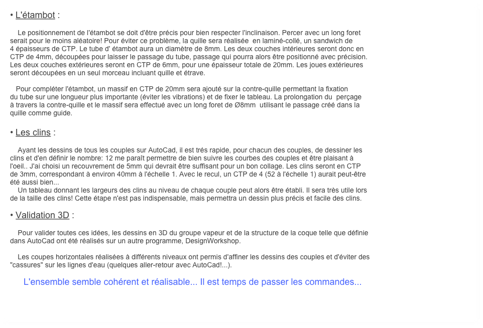 • L'étambot :

    Le positionnement de l'étambot se doit d'être précis pour bien respecter l'inclinaison. Percer avec un long foret
serait pour le moins aléatoire! Pour éviter ce problème, la quille sera réalisée  en laminé-collé, un sandwich de 
4 épaisseurs de CTP. Le tube d' étambot aura un diamètre de 8mm. Les deux couches intérieures seront donc en 
CTP de 4mm, découpées pour laisser le passage du tube, passage qui pourra alors être positionné avec précision. 
Les deux couches extérieures seront en CTP de 6mm, pour une épaisseur totale de 20mm. Les joues extérieures
seront découpées en un seul morceau incluant quille et étrave.

   Pour compléter l'étambot, un massif en CTP de 20mm sera ajouté sur la contre-quille permettant la fixation
du tube sur une longueur plus importante (éviter les vibrations) et de fixer le tableau. La prolongation du  perçage 
à travers la contre-quille et le massif sera effectué avec un long foret de Ø8mm  utilisant le passage créé dans la
quille comme guide.

• Les clins :

    Ayant les dessins de tous les couples sur AutoCad, il est trés rapide, pour chacun des couples, de dessiner les
clins et d'en définir le nombre: 12 me paraît permettre de bien suivre les courbes des couples et être plaisant à
l'oeil.. J'ai choisi un recouvrement de 5mm qui devrait être suffisant pour un bon collage. Les clins seront en CTP 
de 3mm, correspondant à environ 40mm à l'échelle 1. Avec le recul, un CTP de 4 (52 à l'échelle 1) aurait peut-être
été aussi bien...
    Un tableau donnant les largeurs des clins au niveau de chaque couple peut alors être établi. Il sera très utile lors
de la taille des clins! Cette étape n'est pas indispensable, mais permettra un dessin plus précis et facile des clins.

• Validation 3D :

    Pour valider toutes ces idées, les dessins en 3D du groupe vapeur et de la structure de la coque telle que définie
dans AutoCad ont été réalisés sur un autre programme, DesignWorkshop.

    Les coupes horizontales réalisées à différents niveaux ont permis d'affiner les dessins des couples et d'éviter des 
"cassures" sur les lignes d'eau (quelques aller-retour avec AutoCad!...). 

       L'ensemble semble cohérent et réalisable... Il est temps de passer les commandes...