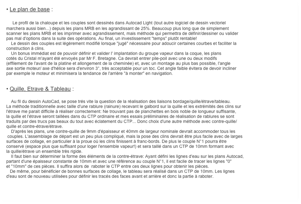 • Le plan de base :

    Le profil de la chaloupe et les couples sont dessinés dans Autocad Light (tout autre logiciel de dessin vectoriel
marchera aussi bien...) depuis les plans MRB en les agrandissant de 25%. Beaucoup plus long que de simplement
scanner les plans MRB et les imprimer avec agrandissement, mais méthode qui permettra de définir/dessiner ou valider
pas mal d'options dans la suite des opérations. Au final, un investissement "temps" plutôt rentable!
    Le dessin des couples est légèrement modifié lorsque "jugé" nécessaire pour adoucir certaines courbes et faciliter la 
construction à clins.
    Un bonus immédiat est de pouvoir définir et valider l' implantation du groupe vapeur dans la coque, les plans 
cotés du Cristal m'ayant été envoyés par Mr F. Bretagne. Ca devrait entrer pile-poil avec une ou deux modifs 
(effilement de l'avant de la platine et allongement de la cheminée) et, avec un montage au plus bas possible, l'angle
axe sortie moteur/ axe d'hélice sera d'environ 3°, très acceptable pour un toc. Cet angle faible évitera de devoir incliner
par exemple le moteur et minimisera la tendance de l'arrière "à monter" en navigation.


• Quille, Etrave & Tableau :
    
    Au fil du dessin AutoCad, se pose trés vite la question de la réalisation des liaisons bordage/quille/étrave/tableau. 
La méthode traditionnelle avec taille d'une rablure (rainure) recevant le galbord sur la quille et les extrémités des clins sur 
l'étrave me parait difficile à réaliser correctement: Ne trouvant pas de planchettes en bois noble de longueur suffisante,
la quille et l'étrave seront taillées dans du CTP ordinaire et mes essais préliminaires de réalisation de rablures se sont
traduits par des trucs pas beaux du tout avec éclatement du CTP... Donc choix d'une autre méthode avec contre-quille/
quille et contre-étrave/étrave.
    D'après les plans, une contre-quille de 9mm d'épaisseur et 40mm de largeur nominale devrait accommoder tous les
 couples. L'assemblage de départ est un peu plus compliqué, mais la pose des clins devrait être plus facile avec de larges
surfaces de collage, en particulier à la proue où les clins finissent à franc-bords. De plus le couple N°1 pourra être 
conservé (espace plus que suffisant pour loger l'ensemble vapeur!) et sera taillé dans un CTP de 10mm formant avec
la quille/étrave un ensemble très rigide.
    Il faut bien sur déterminer la forme des éléments de la contre-étrave: Ayant défini les lignes d'eau sur les plans Autocad,
partant d'une épaisseur constante de 10mm et avec une référence au couple N°1, il est facile de tracer les lignes "0"
et "10mm" de ces pièces. Il suffira alors de  raboter le CTP entre ces deux lignes pour obtenir les pièces.
   De même, pour bénéficier de bonnes surfaces de collage, le tableau sera réalisé dans un CTP de 10mm. Les lignes 
d'eau sont de nouveau utilisées pour définir les tracés des faces avant et arrière et donc la partie à raboter.